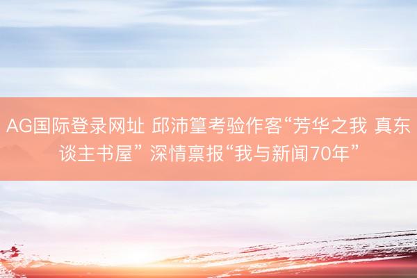 AG国际登录网址 邱沛篁考验作客“芳华之我 真东谈主书屋” 深情禀报“我与新闻70年”