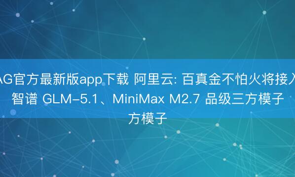 AG官方最新版app下载 阿里云: 百真金不怕火将接入智谱 GLM-5.1、MiniMax M2.7 品级三方模子