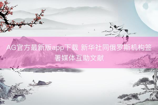 AG官方最新版app下载 新华社同俄罗斯机构签署媒体互助文献