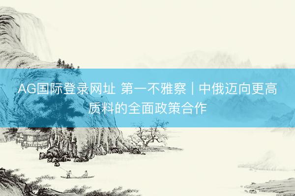 AG国际登录网址 第一不雅察 | 中俄迈向更高质料的全面政策合作