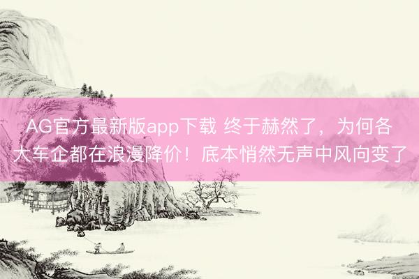 AG官方最新版app下载 终于赫然了，为何各大车企都在浪漫降价！底本悄然无声中风向变了