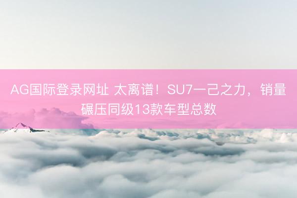 AG国际登录网址 太离谱！SU7一己之力，销量碾压同级13款车型总数