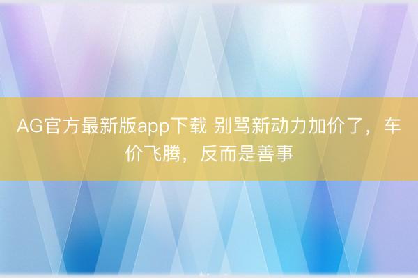 AG官方最新版app下载 别骂新动力加价了，车价飞腾，反而是善事