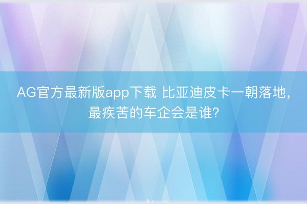 AG官方最新版app下载 比亚迪皮卡一朝落地，最疾苦的车企会是谁？