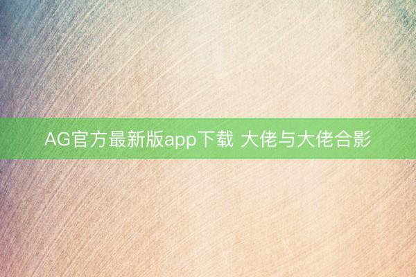 AG官方最新版app下载 大佬与大佬合影