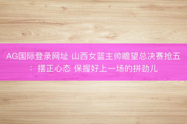 AG国际登录网址 山西女篮主帅瞻望总决赛抢五：摆正心态 保握好上一场的拼劲儿