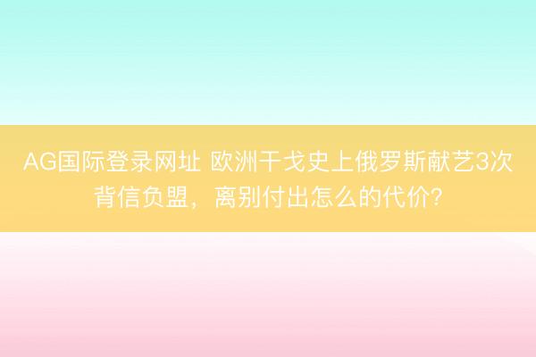 AG国际登录网址 欧洲干戈史上俄罗斯献艺3次背信负盟，离别付出怎么的代价？