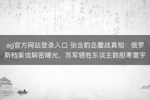 ag官方网站登录入口 张含韵岛鏖战真相：俄罗斯档案馆解密曝光，苏军牺牲东谈主数胆寒寰宇