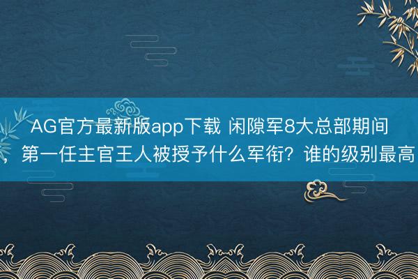 AG官方最新版app下载 闲隙军8大总部期间，第一任主官王人被授予什么军衔？谁的级别最高