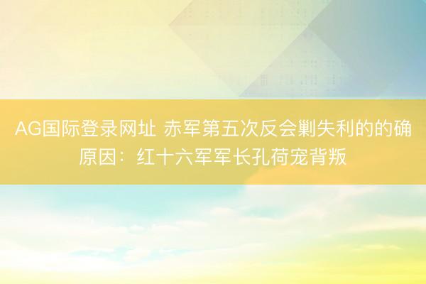 AG国际登录网址 赤军第五次反会剿失利的的确原因:红十六军军长孔荷宠背叛
