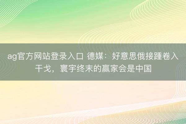 ag官方网站登录入口 德媒：好意思俄接踵卷入干戈，寰宇终末的赢家会是中国