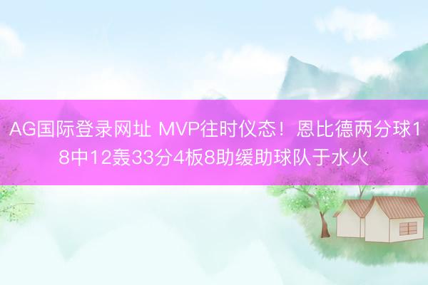 AG国际登录网址 MVP往时仪态！恩比德两分球18中12轰33分4板8助缓助球队于水火