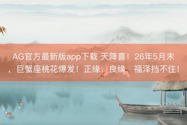 AG官方最新版app下载 天降喜！26年5月末，巨蟹座桃花爆发！正缘、良缘，福泽挡不住！