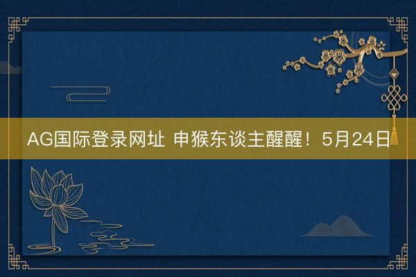 AG国际登录网址 申猴东谈主醒醒!5月24日