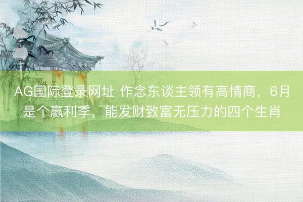 AG国际登录网址 作念东谈主领有高情商,6月是个赢利季,能发财致富无压力的四个生肖