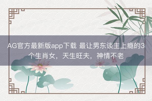 AG官方最新版app下载 最让男东谈主上瘾的3个生肖女，天生旺夫，神情不老