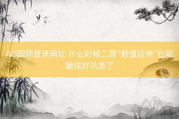 AG国际登录网址 什么时候二游“数值延伸”也能酿成好讯息了