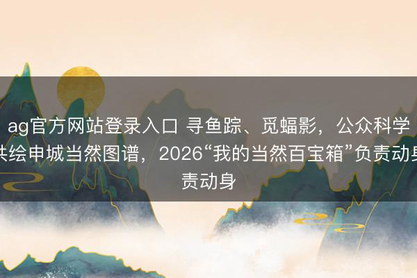 ag官方网站登录入口 寻鱼踪、觅蝠影,公众科学共绘申城当然图谱,2026“我的当然百宝箱”负责动身