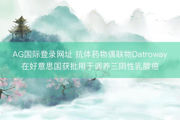 AG国际登录网址 抗体药物偶联物Datroway在好意思国获批用于调养三阴性乳腺癌