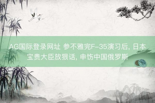 AG国际登录网址 参不雅完F-35演习后， 日本宝贵大臣放狠话， 申饬中国俄罗斯