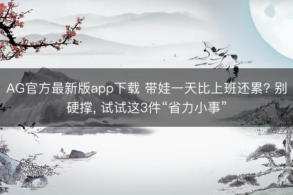 AG官方最新版app下载 带娃一天比上班还累? 别硬撑， 试试这3件“省力小事”