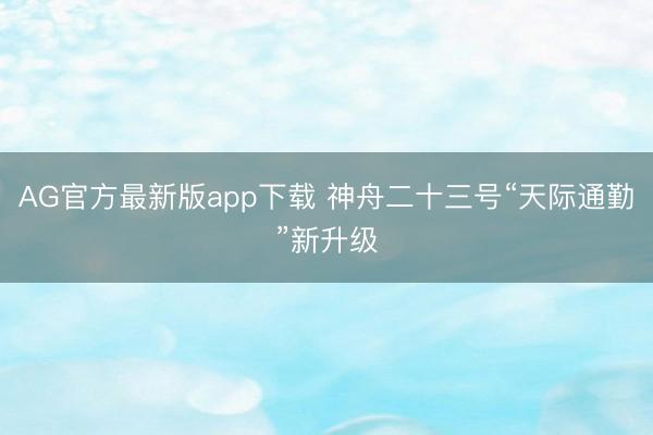 AG官方最新版app下载 神舟二十三号“天际通勤”新升级