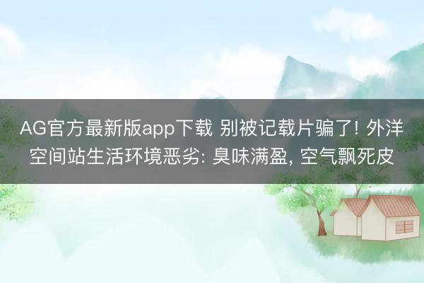 AG官方最新版app下载 别被记载片骗了! 外洋空间站生活环境恶劣: 臭味满盈， 空气飘死皮