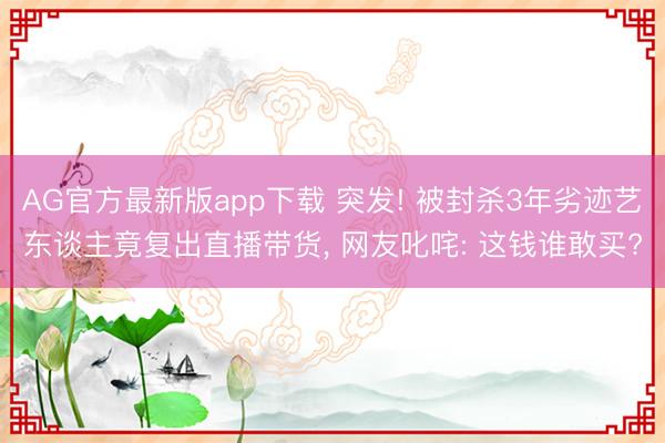 AG官方最新版app下载 突发! 被封杀3年劣迹艺东谈主竟复出直播带货， 网友叱咤: 这钱谁敢买?