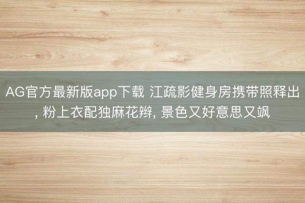 AG官方最新版app下载 江疏影健身房携带照释出， 粉上衣配独麻花辫，<a href=