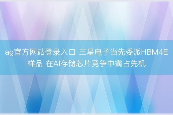 ag官方网站登录入口 三星电子当先委派HBM4E样品 在AI存储芯片竞争中霸占先机