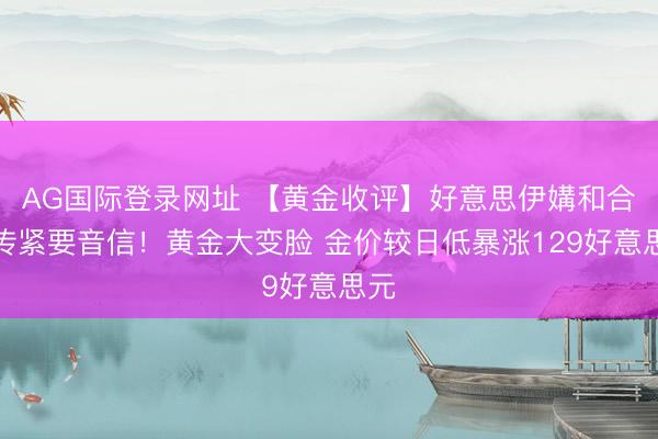 AG国际登录网址 【黄金收评】好意思伊媾和合同传紧要音信！黄金大变脸 金价较日低暴涨129好意思元