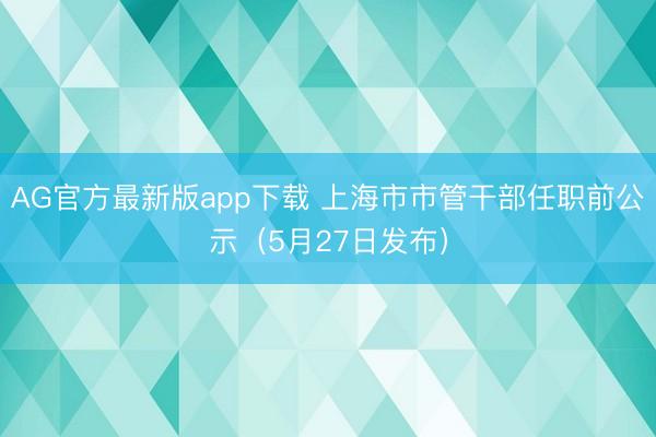 AG官方最新版app下载 上海市市管干部任职前公示(5月27日发布)