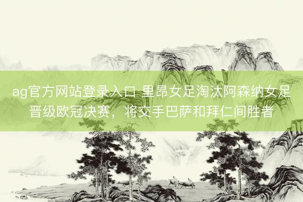 ag官方网站登录入口 里昂女足淘汰阿森纳女足晋级欧冠决赛，将交手巴萨和拜仁间胜者