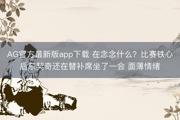 AG官方最新版app下载 在念念什么？比赛铁心后东契奇还在替补席坐了一会 面薄情绪