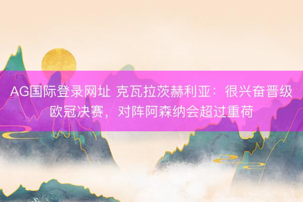 AG国际登录网址 克瓦拉茨赫利亚：很兴奋晋级欧冠决赛，对阵阿森纳会超过重荷