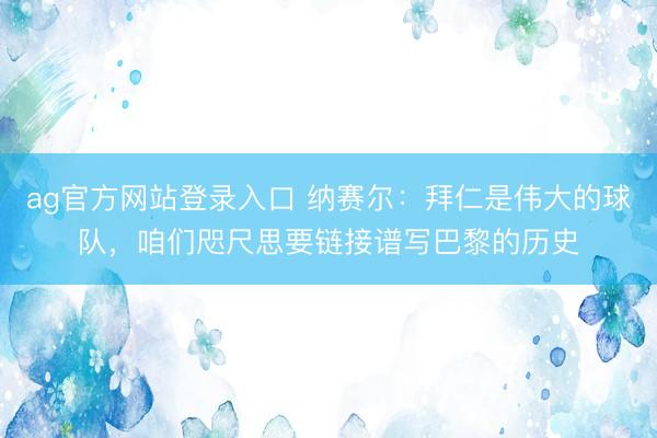 ag官方网站登录入口 纳赛尔:拜仁是伟大的球队,咱们咫尺思要链接谱写巴黎的历史