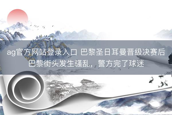 ag官方网站登录入口 巴黎圣日耳曼晋级决赛后巴黎街头发生骚乱，警方完了球迷