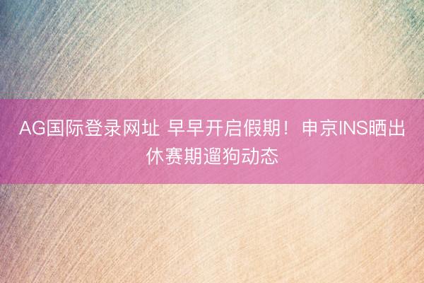 AG国际登录网址 早早开启假期！申京INS晒出休赛期遛狗动态