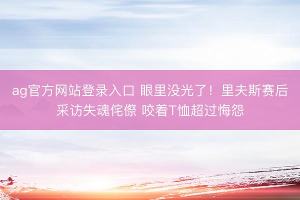 ag官方网站登录入口 眼里没光了！里夫斯赛后采访失魂侘傺 咬着T恤超过悔怨
