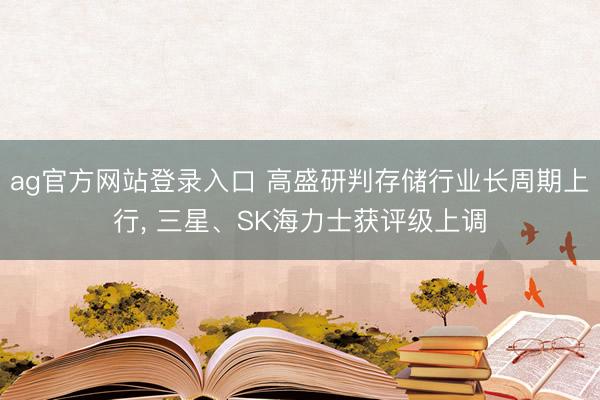 ag官方网站登录入口 高盛研判存储行业长周期上行， 三星、SK海力士获评级上调