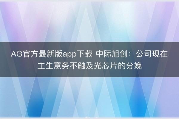 AG官方最新版app下载 中际旭创：公司现在主生意务不触及光芯片的分娩