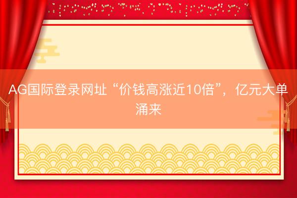 AG国际登录网址 “价钱高涨近10倍”,亿元大单涌来