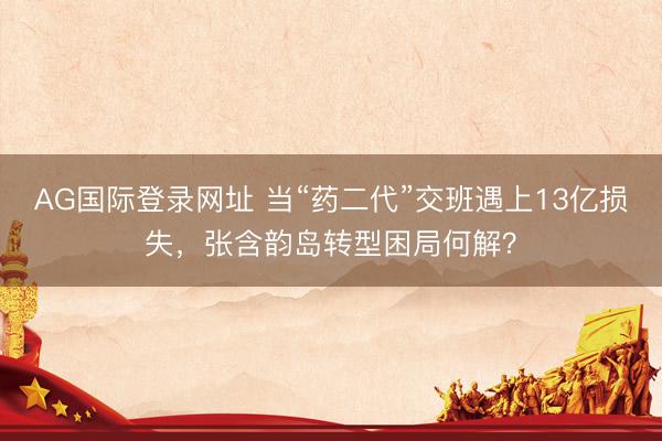 AG国际登录网址 当“药二代”交班遇上13亿损失，张含韵岛转型困局何解？