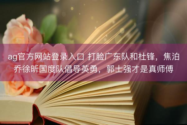 ag官方网站登录入口 打脸广东队和杜锋，焦泊乔徐昕国度队倡导英勇，郭士强才是真师傅