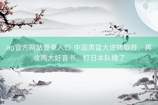 ag官方网站登录入口 中国男篮大逆转取胜，再收两大好音书，打日本队稳了