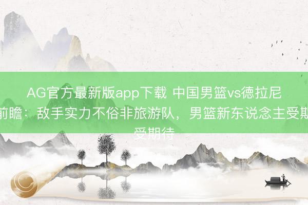 AG官方最新版app下载 中国男篮vs徳拉尼基前瞻：敌手实力不俗非旅游队，男篮新东说念主受期待