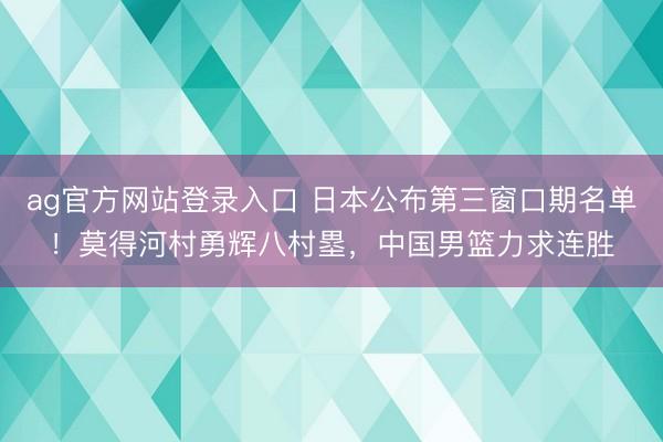 ag官方网站登录入口 日本公布第三窗口期名单！莫得河村勇辉八村塁，中国男篮力求连胜