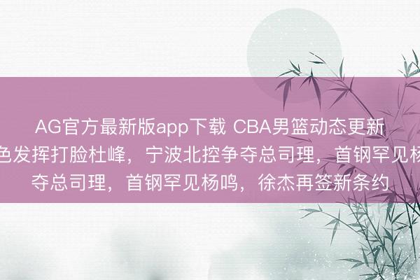 AG官方最新版app下载 CBA男篮动态更新!广东三将国度队出色发挥打脸杜峰,宁波北控争夺总司理,首钢罕见杨鸣,徐杰再签新条约