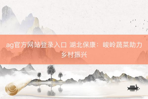 ag官方网站登录入口 湖北保康:峻岭蔬菜助力乡村振兴