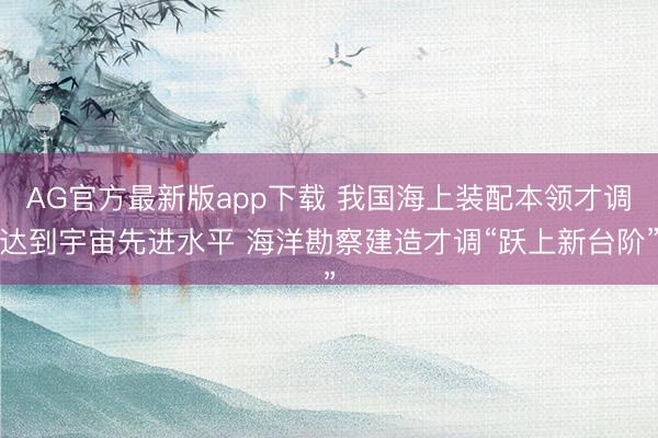 AG官方最新版app下载 我国海上装配本领才调达到宇宙先进水平 海洋勘察建造才调“跃上新台阶”
